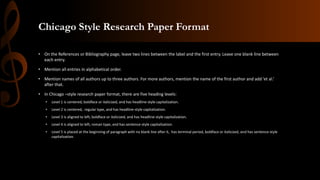 Chicago Style Research Paper Format
• On the References or Bibliography page, leave two lines between the label and the first entry. Leave one blank line between
each entry.
• Mention all entries in alphabetical order.
• Mention names of all authors up to three authors. For more authors, mention the name of the first author and add ‘et al.’
after that.
• In Chicago –style research paper format, there are five heading levels:
• Level 1 is centered, boldface or italicized, and has headline-style capitalization.
• Level 2 is centered, regular type, and has headline-style capitalization.
• Level 3 is aligned to left, boldface or italicized, and has headline-style capitalization.
• Level 4 is aligned to left, roman type, and has sentence-style capitalization.
• Level 5 is placed at the beginning of paragraph with no blank line after it, has terminal period, boldface or italicized, and has sentence-style
capitalization.
 