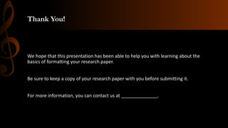 Thank You!
We hope that this presentation has been able to help you with learning about the
basics of formatting your research paper.
Be sure to keep a copy of your research paper with you before submitting it.
For more information, you can contact us at ______________.
 