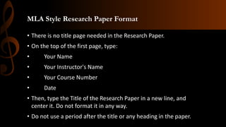 MLA Style Research Paper Format
• There is no title page needed in the Research Paper.
• On the top of the first page, type:
• Your Name
• Your Instructor's Name
• Your Course Number
• Date
• Then, type the Title of the Research Paper in a new line, and
center it. Do not format it in any way.
• Do not use a period after the title or any heading in the paper.
 