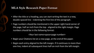 MLA Style Research Paper Format
• After the title or a heading, you can start writing the text in a new,
double-spaced line - indenting the first line of the paragraph.
• Page numbers should be mentioned in the upper right-hand corner of
the page, half an inch from the top - aligned to the right margin. Page
numbers should be in the following format:
<Your last name>space<page number>
• Begin your Citations list on a new page, at the end of the paper.
• Begin each entry aligned to the left margin. If it continues in more than
one line, indent all subsequent lines half-an-inch from the left margin.
 