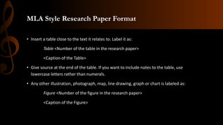 MLA Style Research Paper Format
• Insert a table close to the text it relates to. Label it as:
Table <Number of the table in the research paper>
<Caption of the Table>
• Give source at the end of the table. If you want to include notes to the table, use
lowercase letters rather than numerals.
• Any other illustration, photograph, map, line drawing, graph or chart is labeled as:
Figure <Number of the figure in the research paper>
<Caption of the Figure>
 