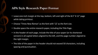 APA Style Research Paper Format
• Leave one-inch margin at the top, bottom, left and right of the 8.5” X 11” page
while taking printout.
• Choose 'Times New Roman' as the font with '12' as the font size.
• Double space the entire research paper, including the Title Page.
• In the header of each page, include the title of your paper (or its shortened
version) in all capital letters aligned to the left, and the page number aligned to
the right margin.
• The title of the paper in the header should not exceed 50 characters, including
spacing and punctuation.
 