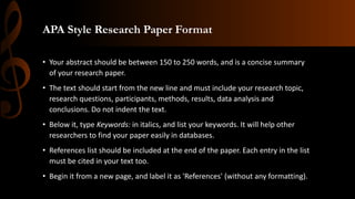 APA Style Research Paper Format
• Your abstract should be between 150 to 250 words, and is a concise summary
of your research paper.
• The text should start from the new line and must include your research topic,
research questions, participants, methods, results, data analysis and
conclusions. Do not indent the text.
• Below it, type Keywords: in italics, and list your keywords. It will help other
researchers to find your paper easily in databases.
• References list should be included at the end of the paper. Each entry in the list
must be cited in your text too.
• Begin it from a new page, and label it as 'References' (without any formatting).
 