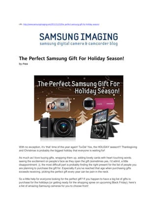 URL: http://www.samsungimaging.net/2011/11/23/the-perfect-samsung-gift-for-holiday-season/




The Perfect Samsung Gift For Holiday Season!
by rhea




With no exception, it’s ‘that’ time of the year again! Ta-Da! Yes, the HOLIDAY season!!! Thanksgiving
and Christmas is probably the biggest holiday that everyone is waiting for!

As much as I love buying gifts, wrapping them up, adding lovely cards with heart touching words,
seeing the excitement on people’s face as they open the gift (sometimes yes, I’d admit, a little
disappointment :)), the most difficult part is probably finding the right present for the list of people you
are planning to purchase the gift for. Especially if you’ve reached that age when purchasing gifts
exceeds receiving, picking the perfect gift every year can be pain in the neck.

So a little help for everyone looking for the perfect gift? If you happen to have a big list of gifts to
purchase for the holidays (or getting ready for the shopping spree on upcoming Black Friday), here’s
a list of amazing Samsung cameras for you to choose from!
 