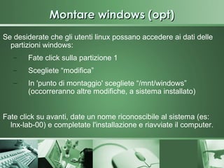 Montare windows (opt)
Se desiderate che gli utenti linux possano accedere ai dati delle
  partizioni windows:
   –    Fate click sulla partizione 1
   –    Scegliete “modifica”
   –    In 'punto di montaggio' scegliete “/mnt/windows”
        (occorreranno altre modifiche, a sistema installato)


Fate click su avanti, date un nome riconoscibile al sistema (es:
  lnx-lab-00) e completate l'installazione e riavviate il computer.
 