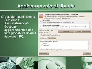 Aggiornamento di Ubuntu

Ora aggiornate il sistema
  ( Sistema >
  Amministrazione>
  Gestione
  aggiornamenti) e con
  tutta probabilità dovrete
  riavviare il PC.
 