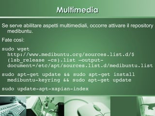 Multimedia
Se serve abilitare aspetti multimediali, occorre attivare il repository
  medibuntu.
Fate così:
sudo wget 
  http://www.medibuntu.org/sources.list.d/$
  (lsb_release ­cs).list –output­
  document=/etc/apt/sources.list.d/medibuntu.list
sudo apt­get update && sudo apt­get install 
  medibuntu­keyring && sudo apt­get update
sudo update­apt­xapian­index
 