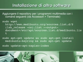 Installazione di altro software
Aggiungere il repository per i programmi multimedia con i
  comand seguenti (da Accessori > Terminale)
sudo wget 
  http://www.medibuntu.org/sources.list.d/$
  (lsb_release ­cs).list ­­output­
  document=/etc/apt/sources.list.d/medibuntu.lis
  t
sudo apt­get update && sudo apt­get install 
  medibuntu­keyring && sudo apt­get update 
sudo update­apt­xapian­index
 