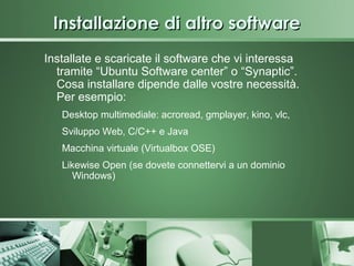 Installazione di altro software
Installate e scaricate il software che vi interessa
  tramite “Ubuntu Software center” o “Synaptic”.
  Cosa installare dipende dalle vostre necessità.
  Per esempio:
   Desktop multimediale: acroread, gmplayer, kino, vlc,
   Sviluppo Web, C/C++ e Java
   Macchina virtuale (Virtualbox OSE)
   Likewise Open (se dovete connettervi a un dominio
     Windows)
 