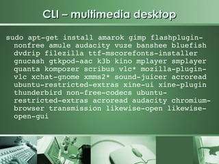 CLI – multimedia desktop
sudo apt­get install amarok gimp flashplugin­
  nonfree amule audacity vuze banshee bluefish 
  dvdrip filezilla ttf­mscorefonts­installer 
  gnucash gtkpod­aac k3b kino mplayer smplayer 
  quanta kompozer scribus vlc* mozilla­plugin­
  vlc xchat­gnome xmms2* sound­juicer acroread 
  ubuntu­restricted­extras xine­ui xine­plugin 
  thunderbird non­free­codecs ubuntu­
  restricted­extras acroread audacity chromium­
  browser transmission likewise­open likewise­
  open­gui
 