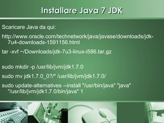 Installare Java 7 JDK
Scaricare Java da qui:
http://www.oracle.com/technetwork/java/javase/downloads/jdk-
   7u4-downloads-1591156.html
tar -xvf ~/Downloads/jdk-7u3-linux-i586.tar.gz

sudo mkdir -p /usr/lib/jvm/jdk1.7.0
sudo mv jdk1.7.0_0?/* /usr/lib/jvm/jdk1.7.0/
sudo update-alternatives --install "/usr/bin/java" "java"
  "/usr/lib/jvm/jdk1.7.0/bin/java" 1
 