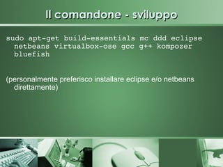 Il comandone - sviluppo
sudo apt­get build­essentials mc ddd eclipse 
  netbeans virtualbox­ose gcc g++ kompozer 
  bluefish


(personalmente preferisco installare eclipse e/o netbeans
  direttamente)
 
 
