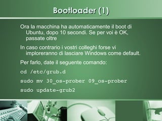 Bootloader (1)
Ora la macchina ha automaticamente il boot di
  Ubuntu, dopo 10 secondi. Se per voi è OK,
  passate oltre
In caso contrario i vostri colleghi forse vi
   imploreranno di lasciare Windows come default.
Per farlo, date il seguente comando:
cd /etc/grub.d 
sudo mv 30_os­prober 09_os­prober
sudo update­grub2 
 