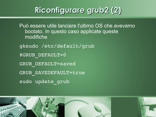 Riconfigurare grub2 (2)
Può essere utile lanciare l'ultimo OS che avevamo
  bootato. In questo caso applicate queste
  modifiche
gksudo /etc/default/grub
#GRUB_DEFAULT=0
GRUB_DEFAULT=saved
GRUB_SAVEDEFAULT=true
sudo update_grub
 