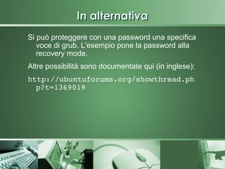 In alternativa
Si può proteggere con una password una specifica
   voce di grub. L'esempio pone la password alla
   recovery mode.
Altre possibilità sono documentate qui (in inglese):
http://ubuntuforums.org/showthread.ph
  p?t=1369019
 