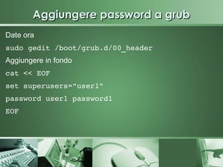 Aggiungere password a grub
Date ora
sudo gedit /boot/grub.d/00_header 
Aggiungere in fondo
cat << EOF
set superusers="user1"
password user1 password1
EOF 
 