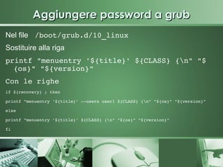 Aggiungere password a grub
Nel file  /boot/grub.d/10_linux 
Sostituire alla riga
printf "menuentry '${title}' ${CLASS} {n" "$
  {os}" "${version}" 
Con le righe 
if ${recovery} ; then

printf "menuentry '${title}' ­­users user1 ${CLASS} {n" "${os}" "${version}"

else

printf "menuentry '${title}' ${CLASS} {n" "${os}" "${version}"

fi   
 