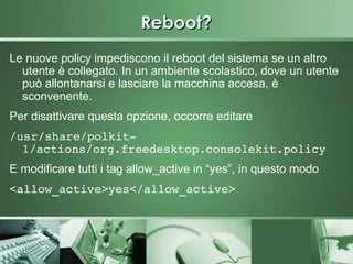 Reboot?
Le nuove policy impediscono il reboot del sistema se un altro
  utente è collegato. In un ambiente scolastico, dove un utente
  può allontanarsi e lasciare la macchina accesa, è
  sconvenente.
Per disattivare questa opzione, occorre editare
/usr/share/polkit­
  1/actions/org.freedesktop.consolekit.policy
E modificare tutti i tag allow_active in “yes”, in questo modo
<allow_active>yes</allow_active>
 