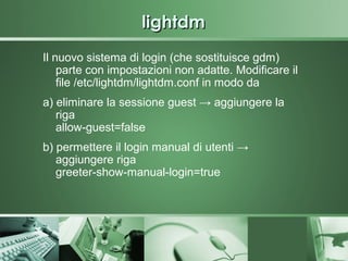lightdm
Il nuovo sistema di login (che sostituisce gdm)
    parte con impostazioni non adatte. Modificare il
    file /etc/lightdm/lightdm.conf in modo da
a) eliminare la sessione guest → aggiungere la
   riga
   allow-guest=false
b) permettere il login manual di utenti →
   aggiungere riga
   greeter-show-manual-login=true
 