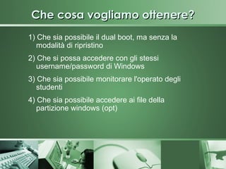 Che cosa vogliamo ottenere?
1) Che sia possibile il dual boot, ma senza la
   modalità di ripristino
2) Che si possa accedere con gli stessi
   username/password di Windows
3) Che sia possibile monitorare l'operato degli
   studenti
4) Che sia possibile accedere ai file della
   partizione windows (opt)
 