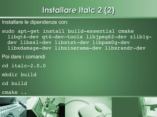 Installare Italc 2 (2)
Installare le dipendenze con:
sudo apt­get install build­essential cmake 
  libqt4­dev qt4­dev­tools libjpeg62­dev zlib1g­
  dev libssl­dev libxtst­dev libpam0g­dev 
  libxdamage­dev libxinerama­dev libxrandr­dev
Poi dare i comandi
cd italc­2.0.0
mkdir build
cd build
cmake ..
 