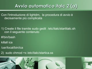 Avvio automatico italc 2 (a)
Con l'introduzione di lightdm, la procedura di avvio è
  decisamente più complicata


1) Create il file tramite sudo gedit /etc/italc/startitalc.sh
   con il seguente contenuto
#/bin/bash
killall ica
/usr/local/bin/ica
2) sudo chmod +x /etc/italc/startica.ss
 