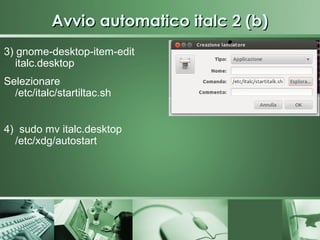 Avvio automatico italc 2 (b)
3) gnome-desktop-item-edit
   italc.desktop
Selezionare
  /etc/italc/startiltac.sh


4) sudo mv italc.desktop
  /etc/xdg/autostart
 