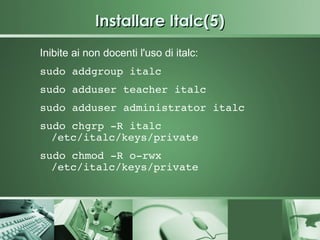 Installare Italc(5)
Inibite ai non docenti l'uso di italc:
sudo addgroup italc
sudo adduser teacher italc
sudo adduser administrator italc
sudo chgrp ­R italc 
  /etc/italc/keys/private
sudo chmod ­R o­rwx 
  /etc/italc/keys/private
 