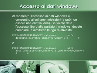 Accesso ai dati windows
Al momento, l'accesso ai dati windows è
   consentito ai soli amministratori (e può non
   essere una cattiva idea). Se volete date
   l'accesso libero alle partizioni windows, dovete
   cambiare in /etc/fstab la riga relativa da
UUID=0A88EAF488EADCE7 /windows        ntfs    
  defaults,nls=utf8,umask=007,gid=46 0       0

A
UUID=0A88EAF488EADCE7 /windows        ntfs    
  auto,user,nls=utf8,fmask=0111,dmask=0000,gid=46 
  0       0
 