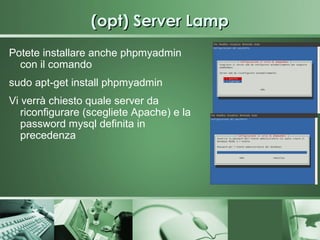 (opt) Server Lamp
Potete installare anche phpmyadmin
  con il comando
sudo apt-get install phpmyadmin
Vi verrà chiesto quale server da
   riconfigurare (scegliete Apache) e la
   password mysql definita in
   precedenza
 
