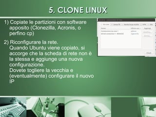 5. CLONE LINUX
1) Copiate le partizioni con software
   apposito (Clonezilla, Acronis, o
   perfino cp)
2) Riconfigurare la rete.
   Quando Ubuntu viene copiato, si
   accorge che la scheda di rete non è
   la stessa e aggiunge una nuova
   configurazione.
   Dovete togliere la vecchia e
   (eventualmente) configurare il nuovo
   IP
 