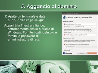 5. Aggancio al dominio
1) Aprite un terminale e date
   sudo domainjoin­gui
Apparirà la finestra a fianco,
  estremamente simile a quella di
  Windows. Fornite i dati, date ok, e
  fornite la password di
  amministratore di rete.
 