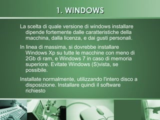 1. WINDOWS
La scelta di quale versione di windows installare
  dipende fortemente dalle caratteristiche della
  macchina, dalla licenza, e dai gusti personali.
In linea di massima, si dovrebbe installare
   Windows Xp su tutte le macchine con meno di
   2Gb di ram, e Windows 7 in caso di memoria
   superiore. Evitate Windows (S)vista, se
   possibile.
Installate normalmente, utilizzando l'intero disco a
  disposizione. Installare quindi il software
  richiesto
 