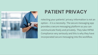 PATIENT PRIVACY
rotecting your patients’ privacy information is not an
option – it is a necessity. The secure messaging app
provides a secure messaging platform so you can
communicate freely and privately. They take HIPAA
Compliance very seriously and this is why they have
incorporated secure messaging into the workflow.
 