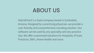 ABOUT US
HybridChart is a SaaS company based in Scottsdale,
Arizona. Designed by a practising physician, we provide a
user-friendly and comprehensive rounding solution. Our
software can be used by any speciality and any practice
size. We offer customised solutions for Hospitals, Private
Practices, SNFs, Home Health and more.
 