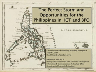 The Perfect Storm and
   Opportunities for the
Philippines in ICT and BPO




      ICT Conference & Preparatory Workshop for Region 8
      August 7, 2012
      Hotel Alejandro, Tacloban, Leyte

      Alejandro P. Melchor III
      Deputy Executive Director for ICT Industry Development
      Information & Communications Technology Office
      Department of Science & Technology
 