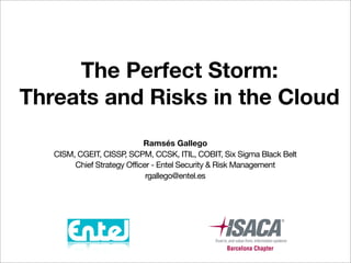 The Perfect Storm:
Threats and Risks in the Cloud
                            Ramsés Gallego
   CISM, CGEIT, CISSP SCPM, CCSK, ITIL, COBIT, Six Sigma Black Belt
                      ,
        Chief Strategy Officer - Entel Security & Risk Management
                             rgallego@entel.es
 