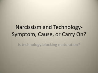 Narcissism and Technology- 
Symptom, Cause, or Carry On? 
Is technology blocking maturation, 
preventing age appropriate egocentrism 
from fading and leaving a rise in 
Narcissism? 
 