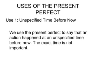 USES OF THE PRESENT
PERFECT
Use 1: Unspecified Time Before Now
We use the present perfect to say that an
action happened at an unspecified time
before now. The exact time is not
important.
 