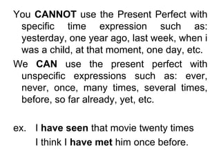 You CANNOT use the Present Perfect with
specific time expression such as:
yesterday, one year ago, last week, when i
was a child, at that moment, one day, etc.
We CAN use the present perfect with
unspecific expressions such as: ever,
never, once, many times, several times,
before, so far already, yet, etc.
ex. I have seen that movie twenty times
I think I have met him once before.
 