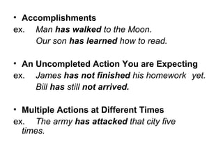 • Accomplishments
ex. Man has walked to the Moon.
Our son has learned how to read.
• An Uncompleted Action You are Expecting
ex. James has not finished his homework yet.
Bill has still not arrived.
• Multiple Actions at Different Times
ex. The army has attacked that city five
times.
 