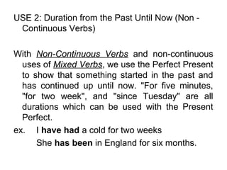 USE 2: Duration from the Past Until Now (Non -
Continuous Verbs)
With Non-Continuous Verbs and non-continuous
uses of Mixed Verbs, we use the Perfect Present
to show that something started in the past and
has continued up until now. "For five minutes,
"for two week", and "since Tuesday" are all
durations which can be used with the Present
Perfect.
ex. I have had a cold for two weeks
She has been in England for six months.
 