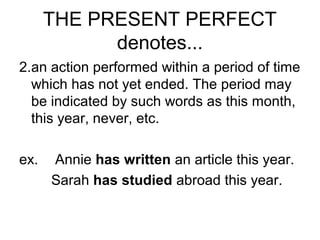 THE PRESENT PERFECT
denotes...
2.an action performed within a period of time
which has not yet ended. The period may
be indicated by such words as this month,
this year, never, etc.
ex. Annie has written an article this year.
Sarah has studied abroad this year.
 