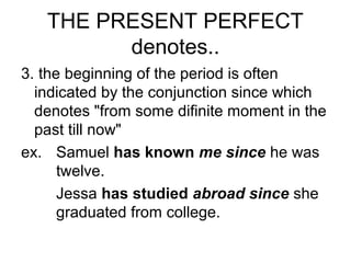 THE PRESENT PERFECT
denotes..
3. the beginning of the period is often
indicated by the conjunction since which
denotes "from some difinite moment in the
past till now"
ex. Samuel has known me since he was
twelve.
Jessa has studied abroad since she
graduated from college.
 