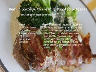 Beef in bacon with creamgratinated potatoes
       To make beef in bacon you need this:



   •   2 beef                  Roll the beef into the bacon. Roast it in
   •   12 slises of bacon      6 minute and set the pan into the oven
   •   10 potatoes             and start to cut the potatoes in thin
   •   0,5 liters of cream     slices. Take the cream in a casserole
   •   100 g chees             and take the sliced potatoes in the
   •   1 cauliflower           casserole. Thake the potatoes in a
   •   1 broccoli              fireproof pan and grateall til chees
                               over. Steam the vegetables lightly and
                               serve.
 