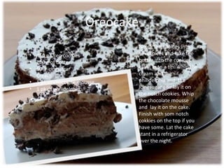 Oreocake
                                   Notch the cookies into
•   450 g Oreo cookies             small pices and take the
•   100 g of butter                butter into the cookies.
•   50 g icingsugar                Lay it in to a tin. Whip the
•   Cream                          cream and the
•   1 pk of chocolate mousse       philidelphia and the
•   1 pk of philidelphia           icingsugar and lay it on
                                   the notch cookies. Whip
                                   the chocolate mousse
                                   and lay it on the cake.
                                   Finish with som notch
                                   cokkies on the top if you
                                   have some. Lat the cake
                                   stant in a refrigerator
                                   over the night.
 