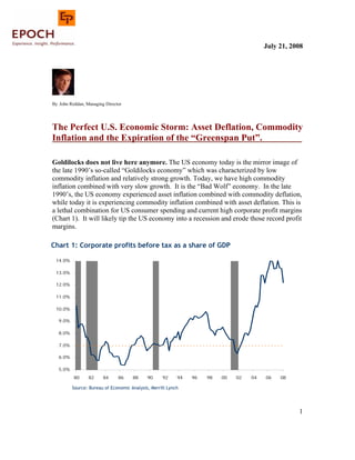 July 21, 2008




By John Reddan, Managing Director




The Perfect U.S. Economic Storm: Asset Deflation, Commodity
Inflation and the Expiration of the “Greenspan Put”.

Goldilocks does not live here anymore. The US economy today is the mirror image of
the late 1990’s so-called “Goldilocks economy” which was characterized by low
commodity inflation and relatively strong growth. Today, we have high commodity
inflation combined with very slow growth. It is the “Bad Wolf” economy. In the late
1990’s, the US economy experienced asset inflation combined with commodity deflation,
while today it is experiencing commodity inflation combined with asset deflation. This is
a lethal combination for US consumer spending and current high corporate profit margins
(Chart 1). It will likely tip the US economy into a recession and erode those record profit
margins.

Chart 1: Corporate profits b