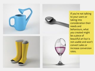 If you’re not talking
to your users or
taking into
consideration their
needs and
behaviours, what
you created might
be a piece of
beautiful art but is
not usable and won’t
convert sales or
increase conversion
rates.
 