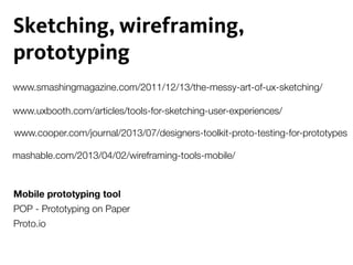 www.cooper.com/journal/2013/07/designers-toolkit-proto-testing-for-prototypes
Sketching, wireframing,
prototyping
mashable.com/2013/04/02/wireframing-tools-mobile/
POP - Prototyping on Paper
Proto.io
www.smashingmagazine.com/2011/12/13/the-messy-art-of-ux-sketching/
www.uxbooth.com/articles/tools-for-sketching-user-experiences/
Mobile prototyping tool
 