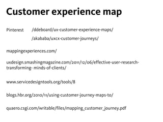 Customer experience map
quaero.csgi.com/writable/files/mapping_customer_journey.pdf
/ddeboard/ux-customer-experience-maps/
mappingexperiences.com/
uxdesign.smashingmagazine.com/2011/12/06/effective-user-research-
transforming- minds-of-clients/
www.servicedesigntools.org/tools/8
blogs.hbr.org/2010/11/using-customer-journey-maps-to/
/akababa/uxcx-customer-journeys/
Pinterest
 